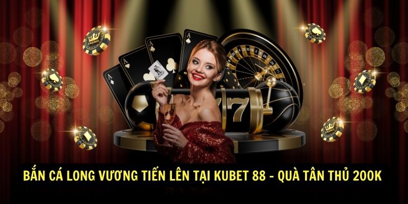 Bắn Cá Long Vương Tiến Lên Tại Kubet 88 - Quà Tân Thủ 200K 