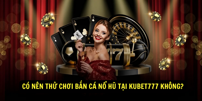 Có nên thử chơi Bắn Cá Nổ Hũ tại Kubet777 không?