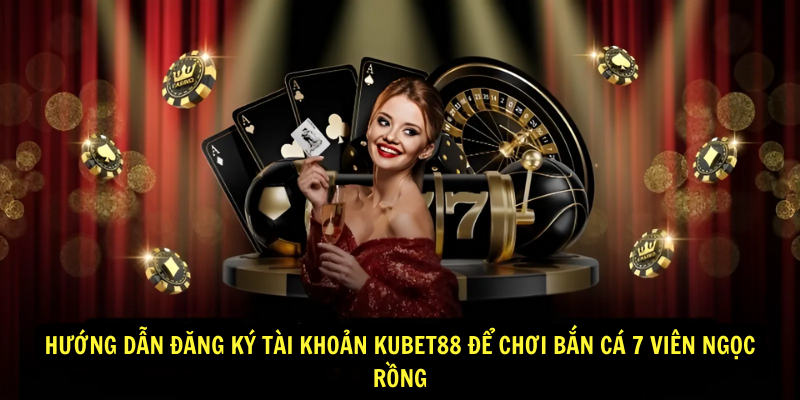 Hướng dẫn đăng ký tài khoản Kubet88 để chơi bắn cá 7 viên ngọc rồng